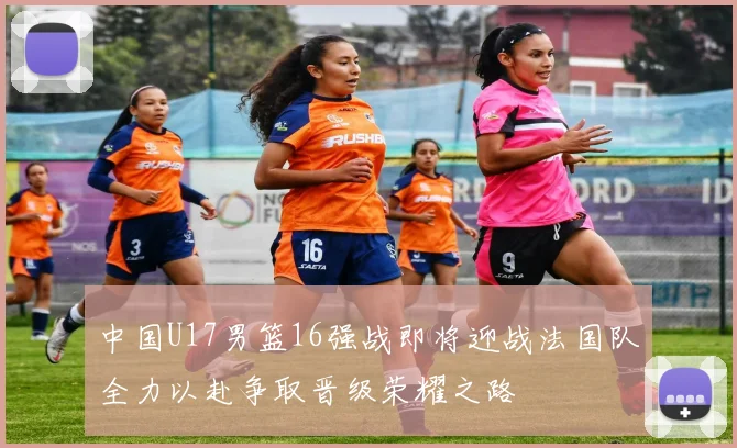 中国U17男篮16强战即将迎战法国队全力以赴争取晋级荣耀之路