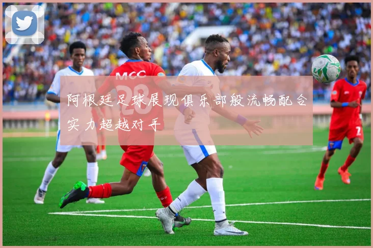 阿根廷足球展现俱乐部般流畅配合实力超越对手