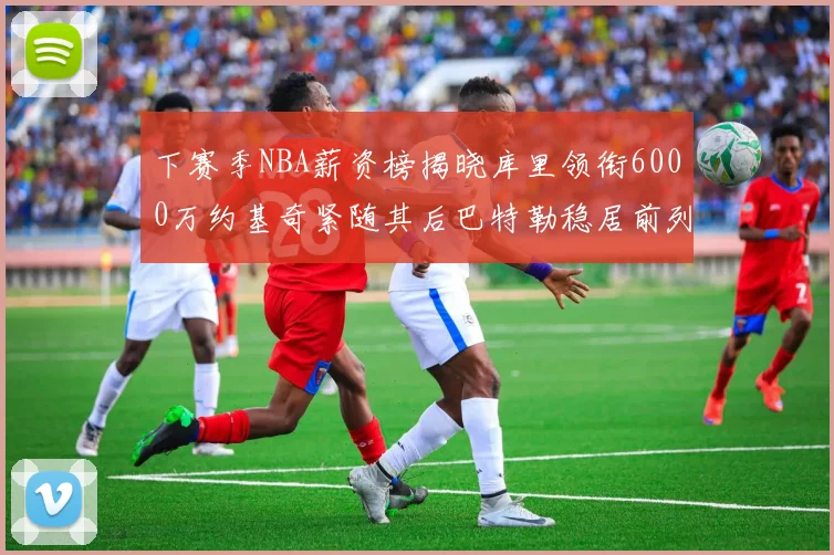下赛季NBA薪资榜揭晓库里领衔6000万约基奇紧随其后巴特勒稳居前列