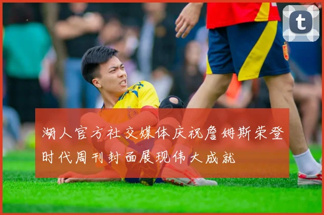 湖人官方社交媒体庆祝詹姆斯荣登时代周刊封面展现伟大成就