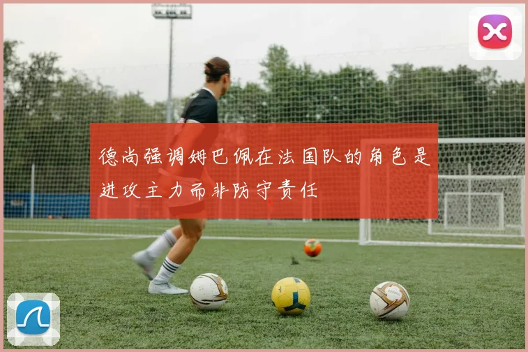 德尚强调姆巴佩在法国队的角色是进攻主力而非防守责任