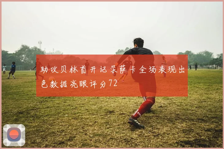 助攻贝林首开记录萨卡全场表现出色数据亮眼评分72