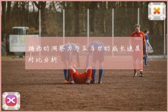梅西的洞察力与亚马尔的成长速度对比分析