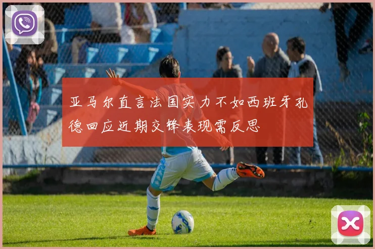 亚马尔直言法国实力不如西班牙孔德回应近期交锋表现需反思