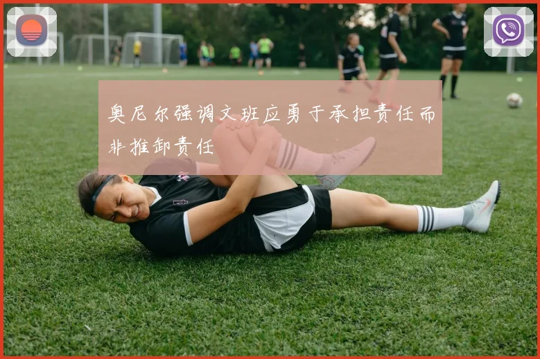 奥尼尔强调文班应勇于承担责任而非推卸责任