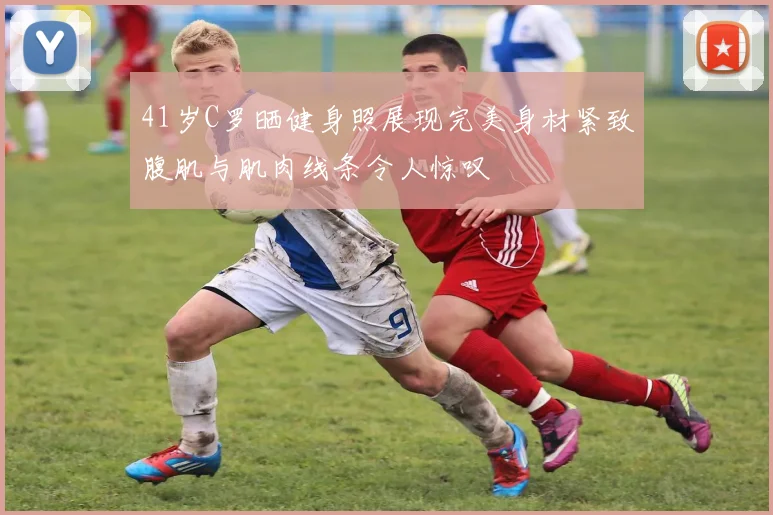 41岁C罗晒健身照展现完美身材紧致腹肌与肌肉线条令人惊叹