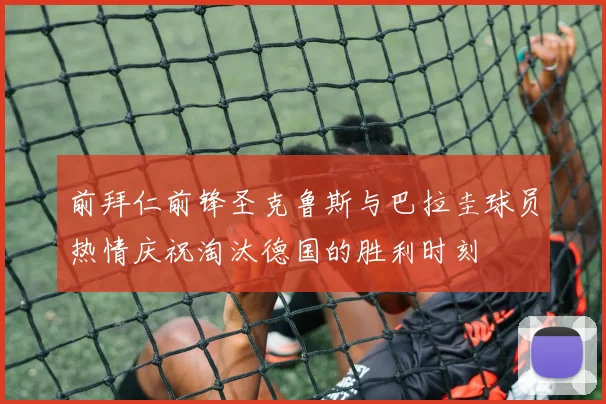 前拜仁前锋圣克鲁斯与巴拉圭球员热情庆祝淘汰德国的胜利时刻